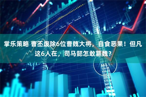 掌乐策略 曹丕废除6位曹魏大将，自食恶果！但凡这6人在，司马懿怎敢篡魏？
