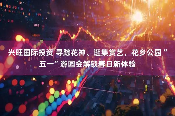 兴旺国际投资 寻踪花神、逛集赏艺，花乡公园“五一”游园会解锁春日新体验