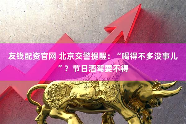友钱配资官网 北京交警提醒：“喝得不多没事儿”？节日酒驾要不得