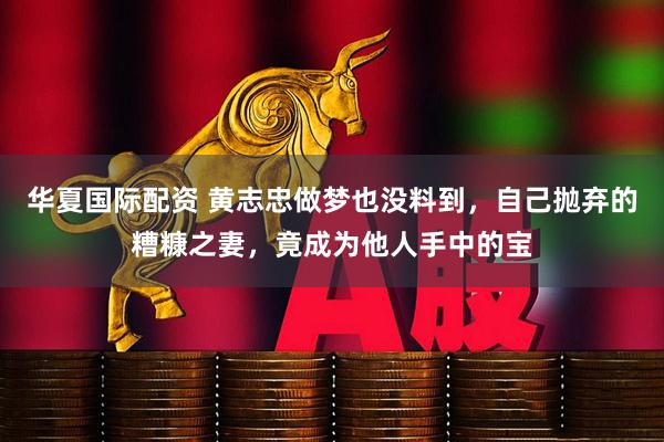 华夏国际配资 黄志忠做梦也没料到，自己抛弃的糟糠之妻，竟成为他人手中的宝