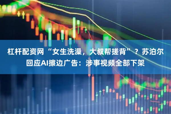 杠杆配资网 “女生洗澡，大叔帮搓背” ？苏泊尔回应AI擦边广告：涉事视频全部下架