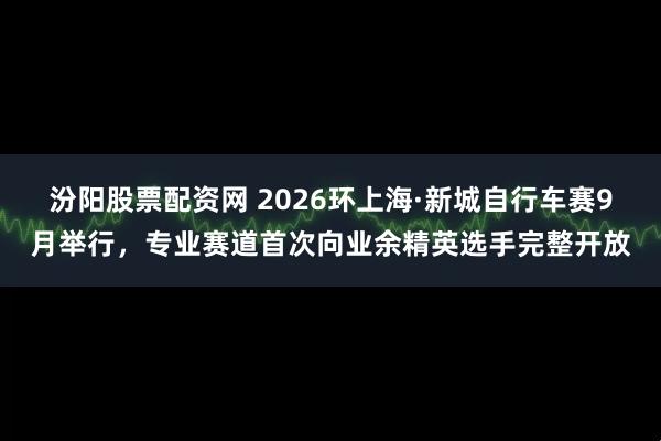 汾阳股票配资网 2026环上海·新城自行车赛9月举行，专业赛道首次向业余精英选手完整开放