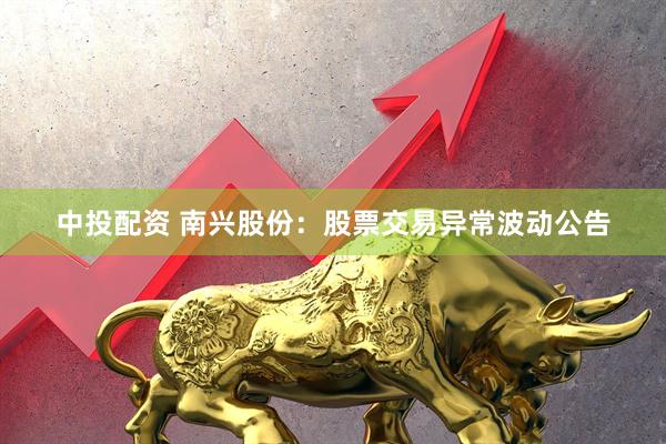 中投配资 南兴股份：股票交易异常波动公告