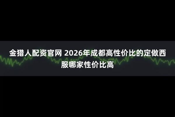 金猎人配资官网 2026年成都高性价比的定做西服哪家性价比高