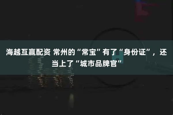 海越互赢配资 常州的“常宝”有了“身份证”，还当上了“城市品牌官”
